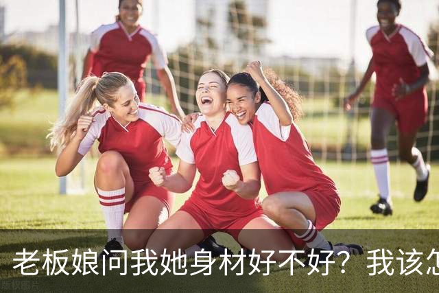 老板娘问我她身材好不好？我该怎么回答？